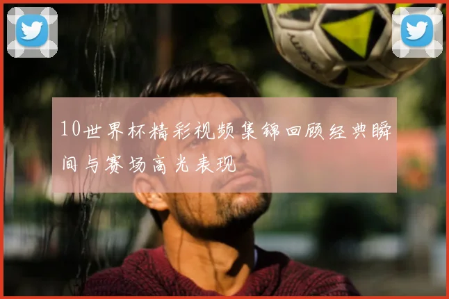 10世界杯精彩视频集锦回顾经典瞬间与赛场高光表现