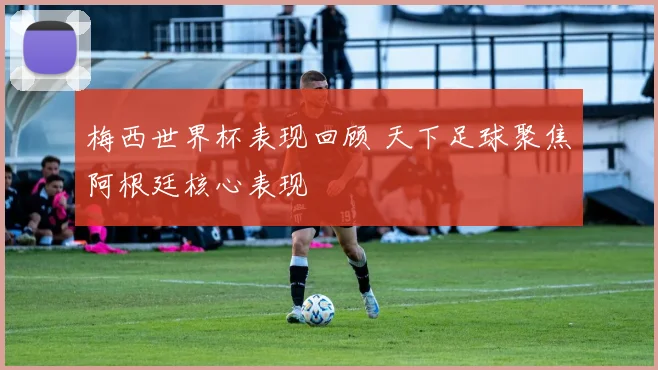 梅西世界杯表现回顾 天下足球聚焦阿根廷核心表现