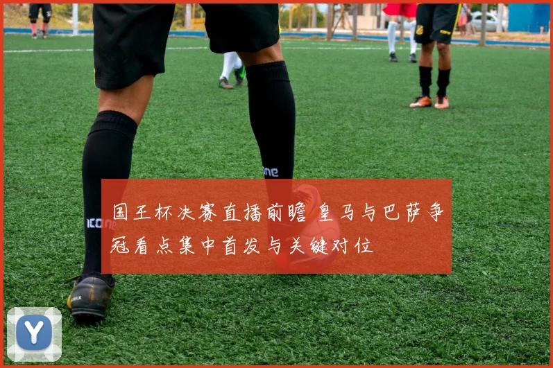 国王杯决赛直播前瞻 皇马与巴萨争冠看点集中首发与关键对位