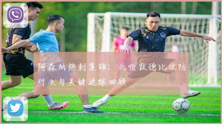 阿森纳热刺集锦：北伦敦德比攻防对决与关键进球回顾