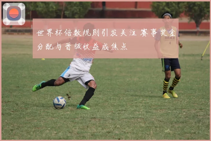 世界杯倍数规则引发关注 赛事奖金分配与晋级收益成焦点