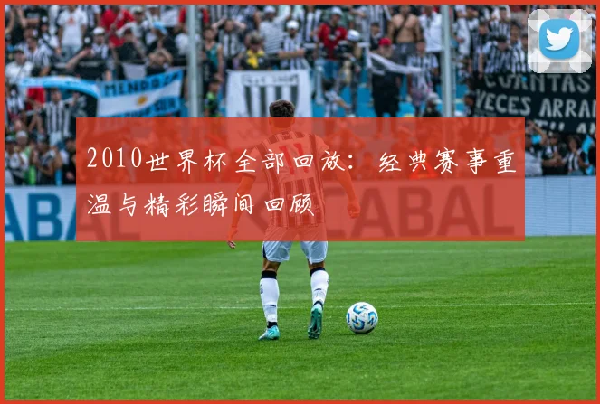 2010世界杯全部回放：经典赛事重温与精彩瞬间回顾